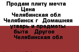 Продам плиту мечта › Цена ­ 7 000 - Челябинская обл., Челябинск г. Домашняя утварь и предметы быта » Другое   . Челябинская обл.